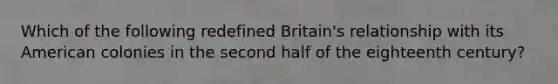 Which of the following redefined Britain's relationship with its American colonies in the second half of the eighteenth century?