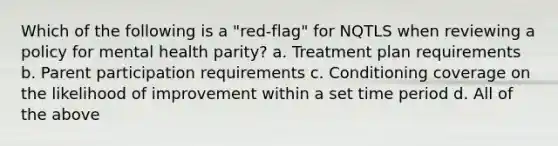 Which of the following is a "red-flag" for NQTLS when reviewing a policy for mental health parity? a. Treatment plan requirements b. Parent participation requirements c. Conditioning coverage on the likelihood of improvement within a set time period d. All of the above