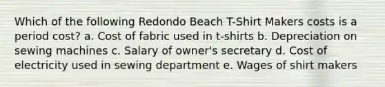 Which of the following Redondo Beach T-Shirt Makers costs is a period cost? a. Cost of fabric used in t-shirts b. Depreciation on sewing machines c. Salary of owner's secretary d. Cost of electricity used in sewing department e. Wages of shirt makers