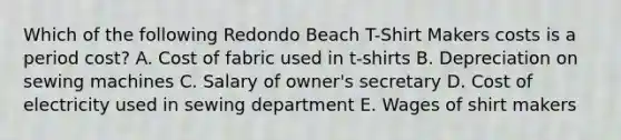 Which of the following Redondo Beach T-Shirt Makers costs is a period cost? A. Cost of fabric used in t-shirts B. Depreciation on sewing machines C. Salary of owner's secretary D. Cost of electricity used in sewing department E. Wages of shirt makers