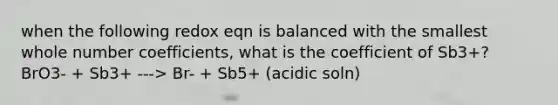 when the following redox eqn is balanced with the smallest whole number coefficients, what is the coefficient of Sb3+? BrO3- + Sb3+ ---> Br- + Sb5+ (acidic soln)