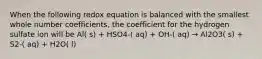 When the following redox equation is balanced with the smallest whole number coefficients, the coefficient for the hydrogen sulfate ion will be Al( s) + HSO4-( aq) + OH-( aq) → Al2O3( s) + S2-( aq) + H2O( l)