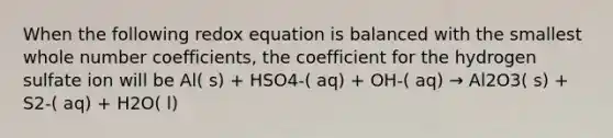 When the following redox equation is balanced with the smallest whole number coefficients, the coefficient for the hydrogen sulfate ion will be Al( s) + HSO4-( aq) + OH-( aq) → Al2O3( s) + S2-( aq) + H2O( l)