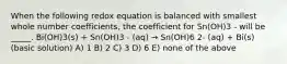 When the following redox equation is balanced with smallest whole number coefficients, the coefficient for Sn(OH)3 - will be _____. Bi(OH)3(s) + Sn(OH)3 - (aq) → Sn(OH)6 2- (aq) + Bi(s) (basic solution) A) 1 B) 2 C) 3 D) 6 E) none of the above