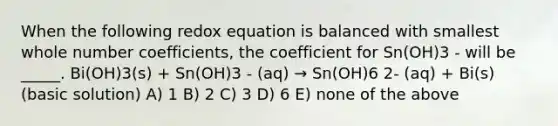 When the following redox equation is balanced with smallest whole number coefficients, the coefficient for Sn(OH)3 - will be _____. Bi(OH)3(s) + Sn(OH)3 - (aq) → Sn(OH)6 2- (aq) + Bi(s) (basic solution) A) 1 B) 2 C) 3 D) 6 E) none of the above