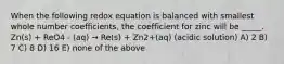 When the following redox equation is balanced with smallest whole number coefficients, the coefficient for zinc will be _____. Zn(s) + ReO4 - (aq) → Re(s) + Zn2+(aq) (acidic solution) A) 2 B) 7 C) 8 D) 16 E) none of the above