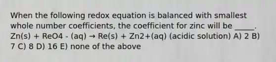 When the following redox equation is balanced with smallest whole number coefficients, the coefficient for zinc will be _____. Zn(s) + ReO4 - (aq) → Re(s) + Zn2+(aq) (acidic solution) A) 2 B) 7 C) 8 D) 16 E) none of the above