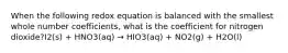 When the following redox equation is balanced with the smallest whole number coefficients, what is the coefficient for nitrogen dioxide?I2(s) + HNO3(aq) → HIO3(aq) + NO2(g) + H2O(l)