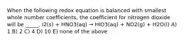 When the following redox equation is balanced with smallest whole number coefficients, the coefficient for nitrogen dioxide will be _____. I2(s) + HNO3(aq) → HIO3(aq) + NO2(g) + H2O(l) A) 1 B) 2 C) 4 D) 10 E) none of the above