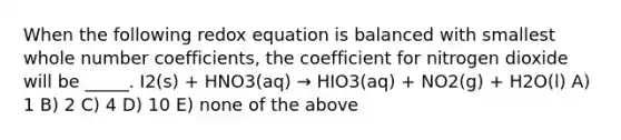 When the following redox equation is balanced with smallest whole number coefficients, the coefficient for nitrogen dioxide will be _____. I2(s) + HNO3(aq) → HIO3(aq) + NO2(g) + H2O(l) A) 1 B) 2 C) 4 D) 10 E) none of the above