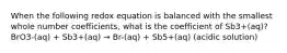 When the following redox equation is balanced with the smallest whole number coefficients, what is the coefficient of Sb3+(aq)?BrO3-(aq) + Sb3+(aq) → Br-(aq) + Sb5+(aq) (acidic solution)