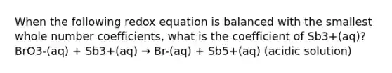 When the following redox equation is balanced with the smallest whole number coefficients, what is the coefficient of Sb3+(aq)?BrO3-(aq) + Sb3+(aq) → Br-(aq) + Sb5+(aq) (acidic solution)