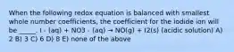 When the following redox equation is balanced with smallest whole number coefficients, the coefficient for the iodide ion will be _____. I - (aq) + NO3 - (aq) → NO(g) + I2(s) (acidic solution) A) 2 B) 3 C) 6 D) 8 E) none of the above