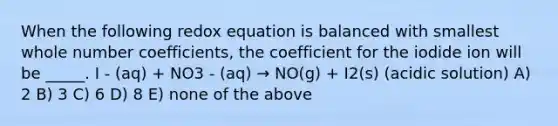 When the following redox equation is balanced with smallest whole number coefficients, the coefficient for the iodide ion will be _____. I - (aq) + NO3 - (aq) → NO(g) + I2(s) (acidic solution) A) 2 B) 3 C) 6 D) 8 E) none of the above