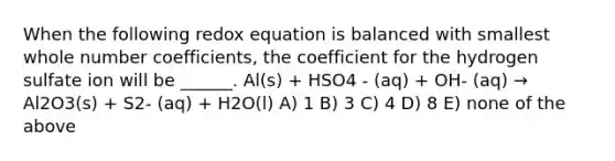 When the following redox equation is balanced with smallest whole number coefficients, the coefficient for the hydrogen sulfate ion will be ______. Al(s) + HSO4 - (aq) + OH- (aq) → Al2O3(s) + S2- (aq) + H2O(l) A) 1 B) 3 C) 4 D) 8 E) none of the above