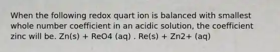 When the following redox quart ion is balanced with smallest whole number coefficient in an acidic solution, the coefficient zinc will be. Zn(s) + ReO4 (aq) . Re(s) + Zn2+ (aq)