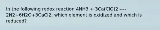 In the following redox reaction 4NH3 + 3Ca(ClO)2 ---- 2N2+6H2O+3CaCl2, which element is oxidized and which is reduced?