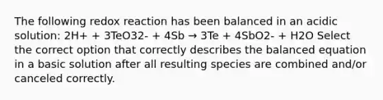 The following redox reaction has been balanced in an acidic solution: 2H+ + 3TeO32- + 4Sb → 3Te + 4SbO2- + H2O Select the correct option that correctly describes the balanced equation in a basic solution after all resulting species are combined and/or canceled correctly.