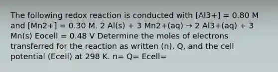 The following redox reaction is conducted with [Al3+] = 0.80 M and [Mn2+] = 0.30 M. 2 Al(s) + 3 Mn2+(aq) → 2 Al3+(aq) + 3 Mn(s) Eocell = 0.48 V Determine the moles of electrons transferred for the reaction as written (n), Q, and the cell potential (Ecell) at 298 K. n= Q= Ecell=