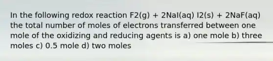 In the following redox reaction F2(g) + 2NaI(aq) I2(s) + 2NaF(aq) the total number of moles of electrons transferred between one mole of the oxidizing and reducing agents is a) one mole b) three moles c) 0.5 mole d) two moles