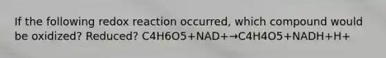 If the following redox reaction occurred, which compound would be oxidized? Reduced? C4H6O5+NAD+→C4H4O5+NADH+H+