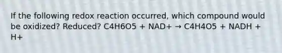 If the following redox reaction occurred, which compound would be oxidized? Reduced? C4H6O5 + NAD+ → C4H4O5 + NADH + H+