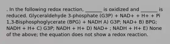 . In the following redox reaction, _______ is oxidized and _______ is reduced. Glyceraldehyde 3-phosphate (G3P) + NAD+ + H+ + Pi 1,3-Bisphosphoglycerate (BPG) + NADH A) G3P; NAD+ B) BPG; NADH + H+ C) G3P; NADH + H+ D) NAD+ ; NADH + H+ E) None of the above; the equation does not show a redox reaction.