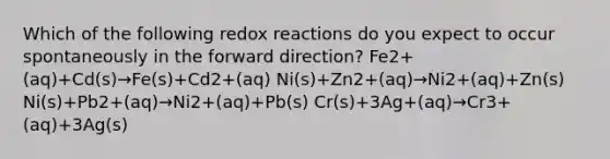 Which of the following redox reactions do you expect to occur spontaneously in the forward direction? Fe2+(aq)+Cd(s)→Fe(s)+Cd2+(aq) Ni(s)+Zn2+(aq)→Ni2+(aq)+Zn(s) Ni(s)+Pb2+(aq)→Ni2+(aq)+Pb(s) Cr(s)+3Ag+(aq)→Cr3+(aq)+3Ag(s)