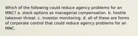 Which of the following could reduce agency problems for an MNC? a. stock options as managerial compensation. b. hostile takeover threat. c. investor monitoring. d. all of these are forms of corporate control that could reduce agency problems for an MNC.