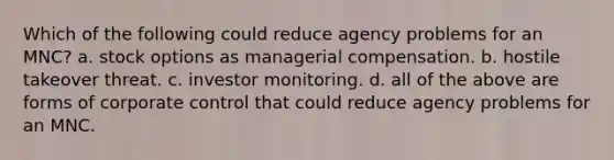 Which of the following could reduce agency problems for an MNC? a. stock options as managerial compensation. b. hostile takeover threat. c. investor monitoring. d. all of the above are forms of corporate control that could reduce agency problems for an MNC.