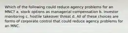 Which of the following could reduce agency problems for an MNC? a. stock options as managerial compensation b. investor monitoring c. hostile takeover threat d. All of these choices are forms of corporate control that could reduce agency problems for an MNC.