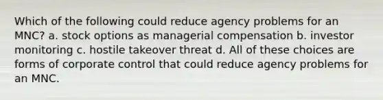 Which of the following could reduce agency problems for an MNC? a. stock options as managerial compensation b. investor monitoring c. hostile takeover threat d. All of these choices are forms of corporate control that could reduce agency problems for an MNC.