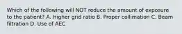 Which of the following will NOT reduce the amount of exposure to the patient? A. Higher grid ratio B. Proper collimation C. Beam filtration D. Use of AEC