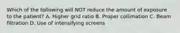 Which of the following will NOT reduce the amount of exposure to the patient? A. Higher grid ratio B. Proper collimation C. Beam filtration D. Use of intensifying screens