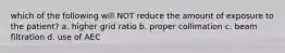 which of the following will NOT reduce the amount of exposure to the patient? a. higher grid ratio b. proper collimation c. beam filtration d. use of AEC