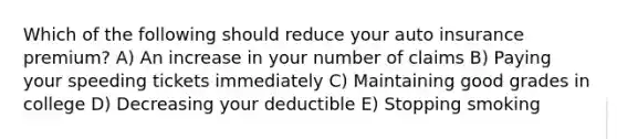 Which of the following should reduce your auto insurance premium? A) An increase in your number of claims B) Paying your speeding tickets immediately C) Maintaining good grades in college D) Decreasing your deductible E) Stopping smoking