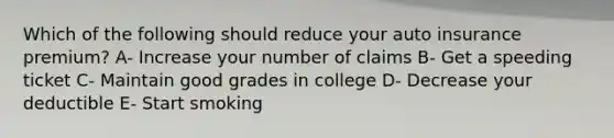 Which of the following should reduce your auto insurance premium? A- Increase your number of claims B- Get a speeding ticket C- Maintain good grades in college D- Decrease your deductible E- Start smoking