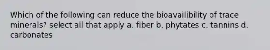 Which of the following can reduce the bioavailibility of trace minerals? select all that apply a. fiber b. phytates c. tannins d. carbonates