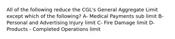 All of the following reduce the CGL's General Aggregate Limit except which of the following? A- Medical Payments sub limit B- Personal and Advertising Injury limit C- Fire Damage limit D- Products - Completed Operations limit