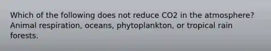 Which of the following does not reduce CO2 in the atmosphere?Animal respiration, oceans, phytoplankton, or tropical rain forests.