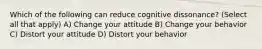 Which of the following can reduce cognitive dissonance? (Select all that apply) A) Change your attitude B) Change your behavior C) Distort your attitude D) Distort your behavior