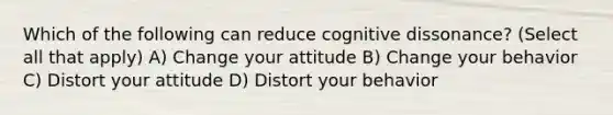 Which of the following can reduce cognitive dissonance? (Select all that apply) A) Change your attitude B) Change your behavior C) Distort your attitude D) Distort your behavior