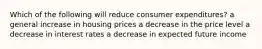 Which of the following will reduce consumer expenditures? a general increase in housing prices a decrease in the price level a decrease in interest rates a decrease in expected future income