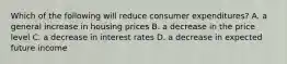 Which of the following will reduce consumer expenditures? A. a general increase in housing prices B. a decrease in the price level C. a decrease in interest rates D. a decrease in expected future income