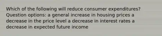 Which of the following will reduce consumer expenditures? Question options: a general increase in housing prices a decrease in the price level a decrease in interest rates a decrease in expected future income