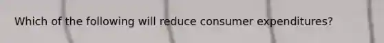 Which of the following will reduce consumer​ expenditures?