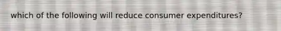 which of the following will reduce consumer expenditures?