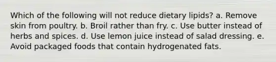 Which of the following will not reduce dietary lipids? a. Remove skin from poultry. b. Broil rather than fry. c. Use butter instead of herbs and spices. d. Use lemon juice instead of salad dressing. e. Avoid packaged foods that contain hydrogenated fats.