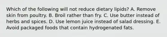 Which of the following will not reduce dietary lipids? A. Remove skin from poultry. B. Broil rather than fry. C. Use butter instead of herbs and spices. D. Use lemon juice instead of salad dressing. E. Avoid packaged foods that contain hydrogenated fats.