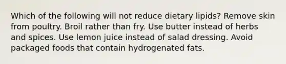 Which of the following will not reduce dietary lipids? Remove skin from poultry. Broil rather than fry. Use butter instead of herbs and spices. Use lemon juice instead of salad dressing. Avoid packaged foods that contain hydrogenated fats.